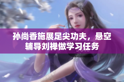 孙尚香施展足尖功夫，悬空辅导刘禅做学习任务