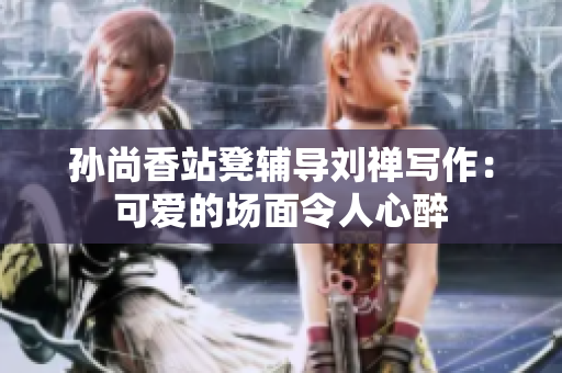 孙尚香站凳辅导刘禅写作：可爱的场面令人心醉
