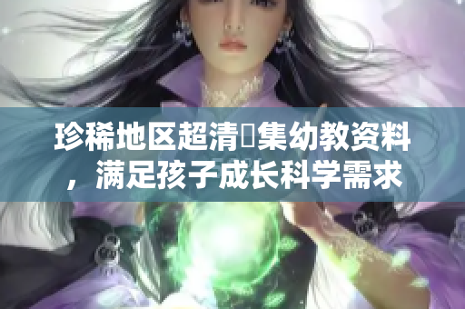 珍稀地区超清蒐集幼教资料，满足孩子成长科学需求