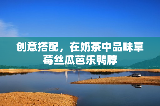 创意搭配，在奶茶中品味草莓丝瓜芭乐鸭脖