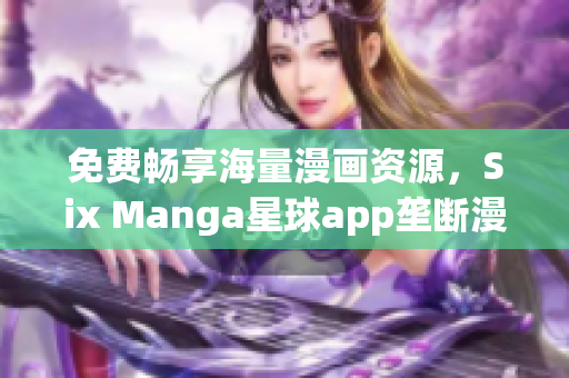 免费畅享海量漫画资源，Six Manga星球app垄断漫迷市场