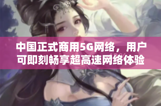 中国正式商用5G网络，用户可即刻畅享超高速网络体验