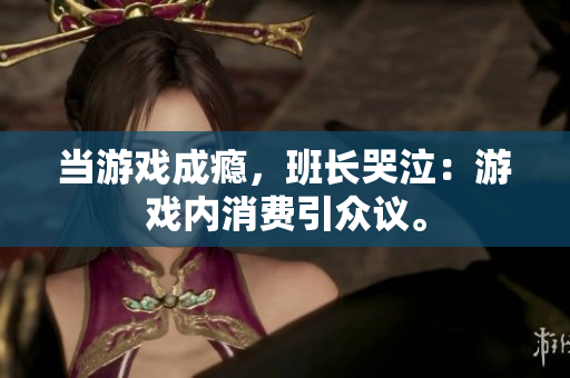 当游戏成瘾，班长哭泣：游戏内消费引众议。