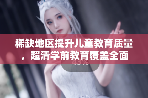 稀缺地区提升儿童教育质量，超清学前教育覆盖全面