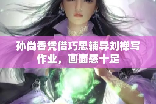 孙尚香凭借巧思辅导刘禅写作业，画面感十足