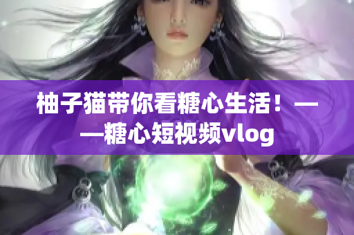 柚子猫带你看糖心生活！——糖心短视频vlog