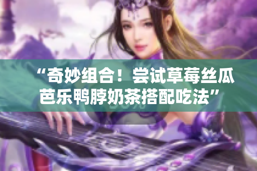 “奇妙组合！尝试草莓丝瓜芭乐鸭脖奶茶搭配吃法”