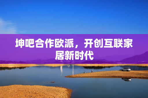 坤吧合作欧派，开创互联家居新时代
