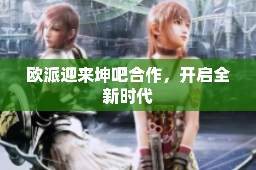 欧派迎来坤吧合作，开启全新时代