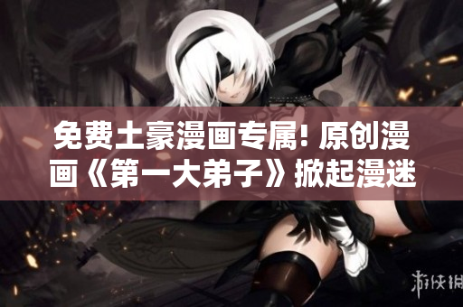 免费土豪漫画专属! 原创漫画《第一大弟子》掀起漫迷狂潮