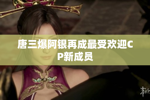 唐三爆阿银再成最受欢迎CP新成员
