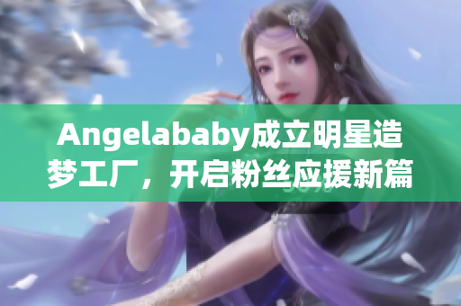 Angelababy成立明星造梦工厂，开启粉丝应援新篇章