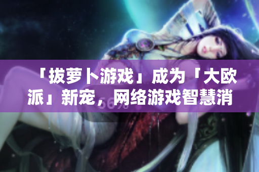 「拔萝卜游戏」成为「大欧派」新宠，网络游戏智慧消闲热力UP！