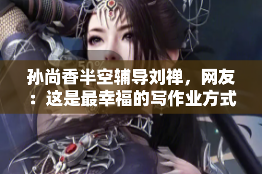 孙尚香半空辅导刘禅，网友：这是最幸福的写作业方式