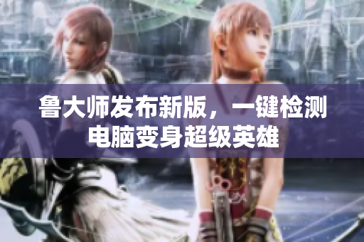 鲁大师发布新版，一键检测电脑变身超级英雄