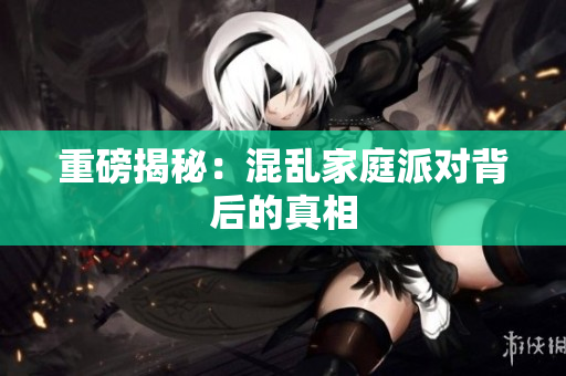重磅揭秘：混乱家庭派对背后的真相