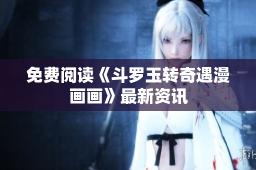 免费阅读《斗罗玉转奇遇漫画画》最新资讯