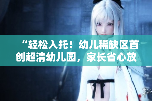 “轻松入托！幼儿稀缺区首创超清幼儿园，家长省心放心！”