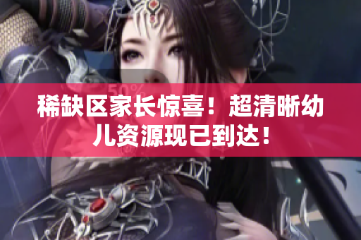 稀缺区家长惊喜！超清晰幼儿资源现已到达！