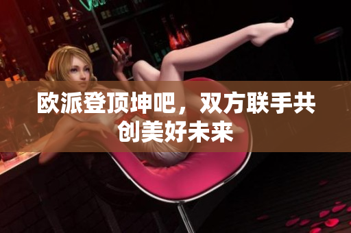 欧派登顶坤吧，双方联手共创美好未来