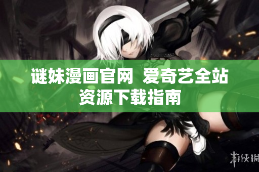 谜妹漫画官网  爱奇艺全站资源下载指南