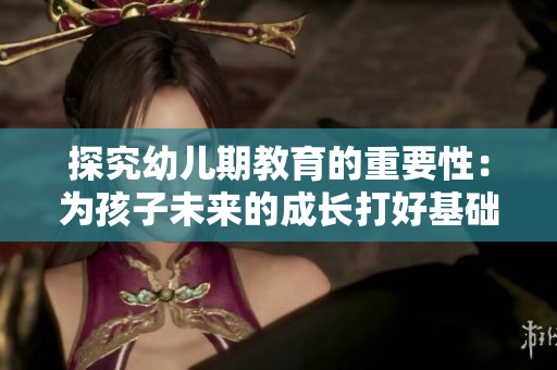 探究幼儿期教育的重要性：为孩子未来的成长打好基础
