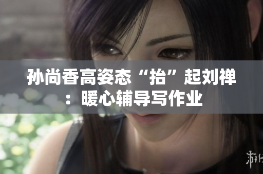 孙尚香高姿态“抬”起刘禅：暖心辅导写作业