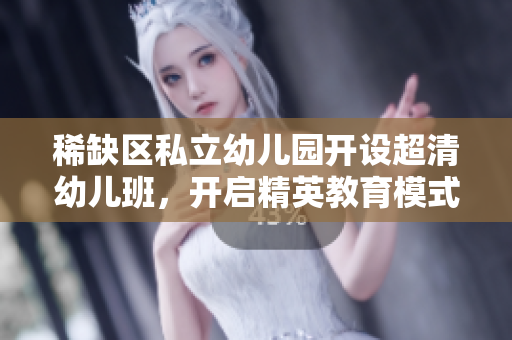 稀缺区私立幼儿园开设超清幼儿班，开启精英教育模式。