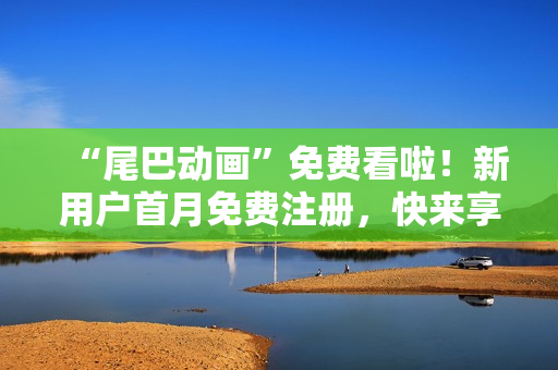 “尾巴动画”免费看啦！新用户首月免费注册，快来享受吧！