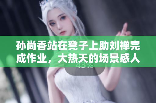 孙尚香站在凳子上助刘禅完成作业，大热天的场景感人至深