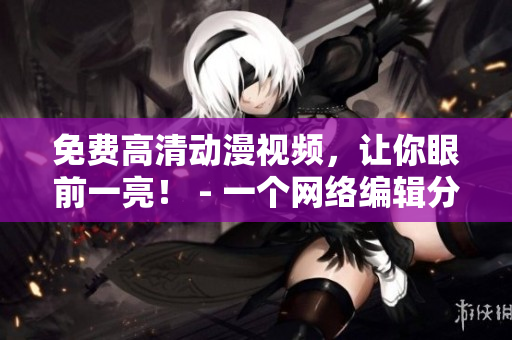 免费高清动漫视频，让你眼前一亮！ - 一个网络编辑分享