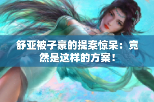 舒亚被子豪的提案惊呆：竟然是这样的方案！