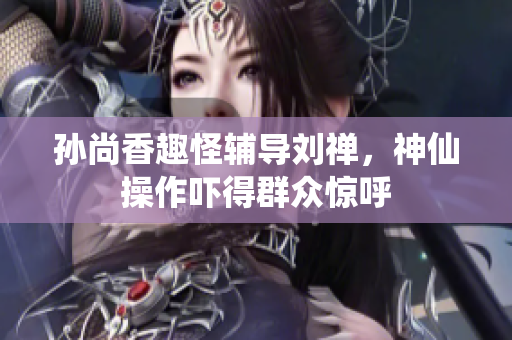 孙尚香趣怪辅导刘禅，神仙操作吓得群众惊呼
