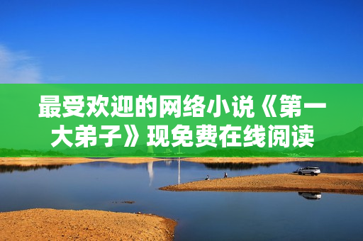 最受欢迎的网络小说《第一大弟子》现免费在线阅读