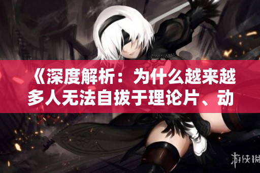 《深度解析：为什么越来越多人无法自拔于理论片、动漫？》