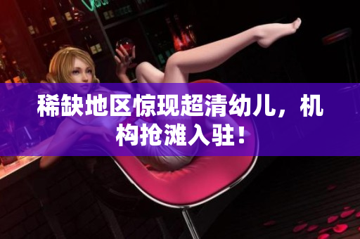 稀缺地区惊现超清幼儿，机构抢滩入驻！