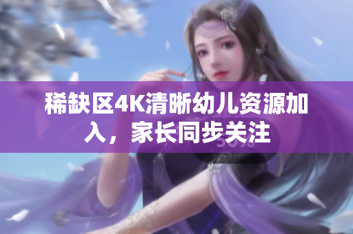 稀缺区4K清晰幼儿资源加入，家长同步关注