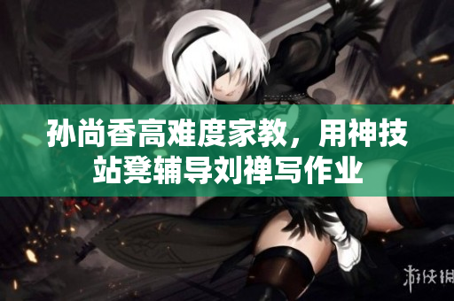 孙尚香高难度家教，用神技站凳辅导刘禅写作业