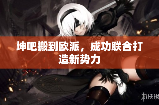 坤吧搬到欧派，成功联合打造新势力