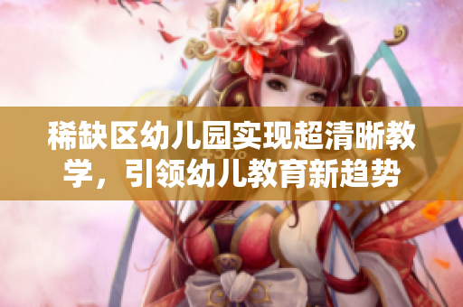 稀缺区幼儿园实现超清晰教学，引领幼儿教育新趋势