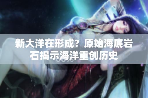 新大洋在形成？原始海底岩石揭示海洋重创历史