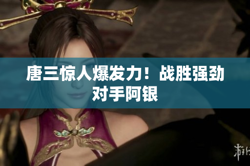唐三惊人爆发力！战胜强劲对手阿银