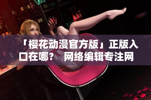 「樱花动漫官方版」正版入口在哪？  网络编辑专注网络文章