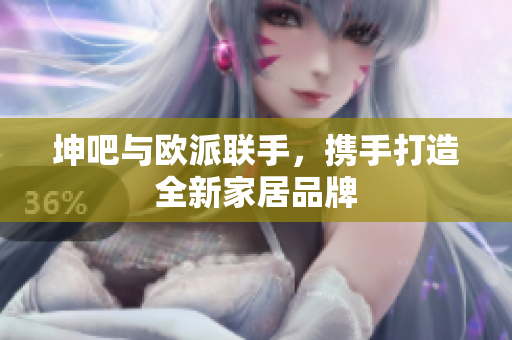 坤吧与欧派联手，携手打造全新家居品牌