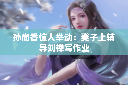 孙尚香惊人举动：凳子上辅导刘禅写作业