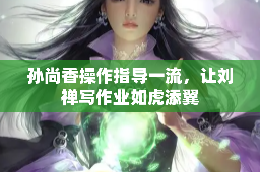 孙尚香操作指导一流，让刘禅写作业如虎添翼