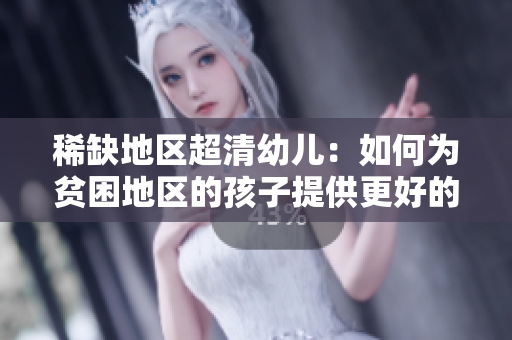 稀缺地区超清幼儿：如何为贫困地区的孩子提供更好的教育？