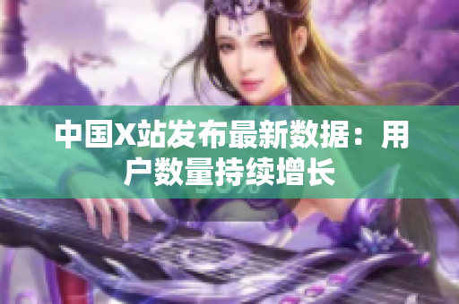 中国X站发布最新数据：用户数量持续增长