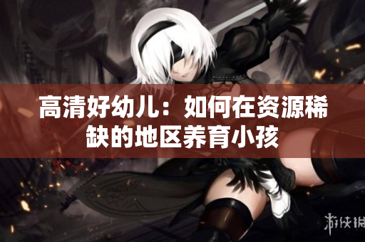 高清好幼儿：如何在资源稀缺的地区养育小孩