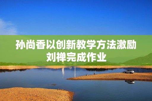 孙尚香以创新教学方法激励刘禅完成作业